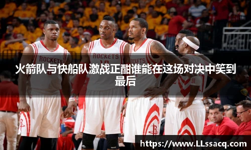 新球体育火箭队与快船队激战正酣谁能在这场对决中笑到最后